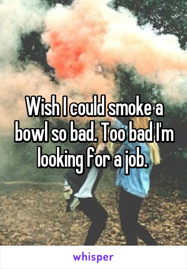 Wish I could smoke a bowl so bad. Too bad I'm looking for a job. 