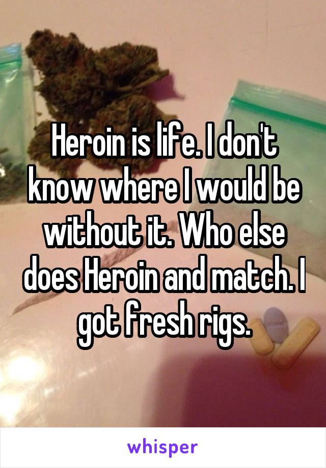 Heroin is life. I don't know where I would be without it. Who else does Heroin and match. I got fresh rigs.