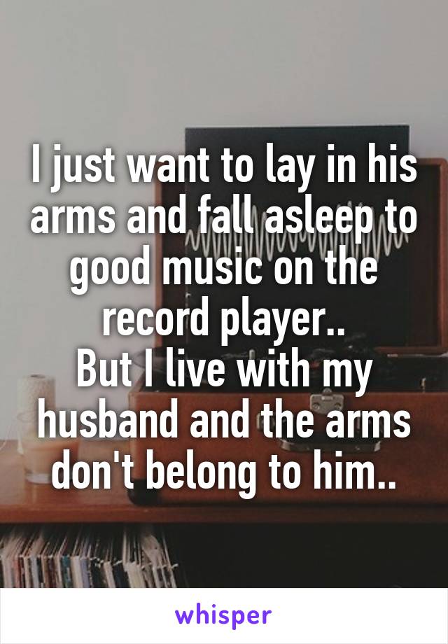 I just want to lay in his arms and fall asleep to good music on the record player..
But I live with my husband and the arms don't belong to him..