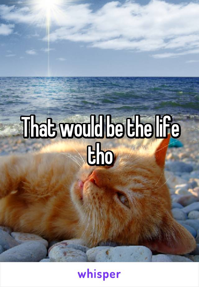 That would be the life tho