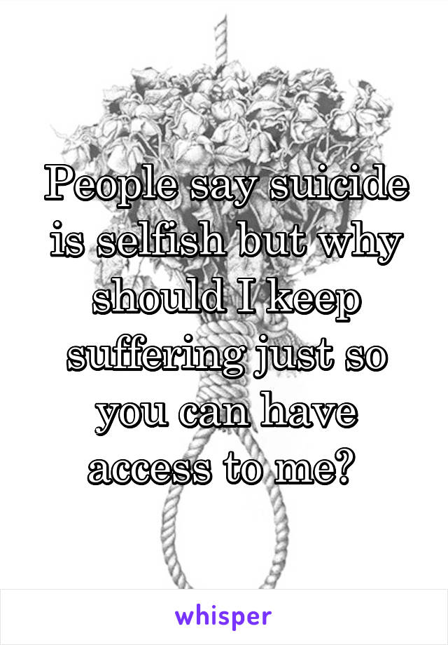 People say suicide is selfish but why should I keep suffering just so you can have access to me? 