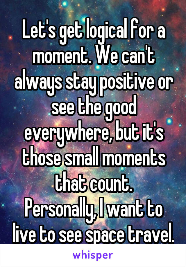 Let's get logical for a moment. We can't always stay positive or see the good everywhere, but it's those small moments that count.
Personally, I want to live to see space travel.