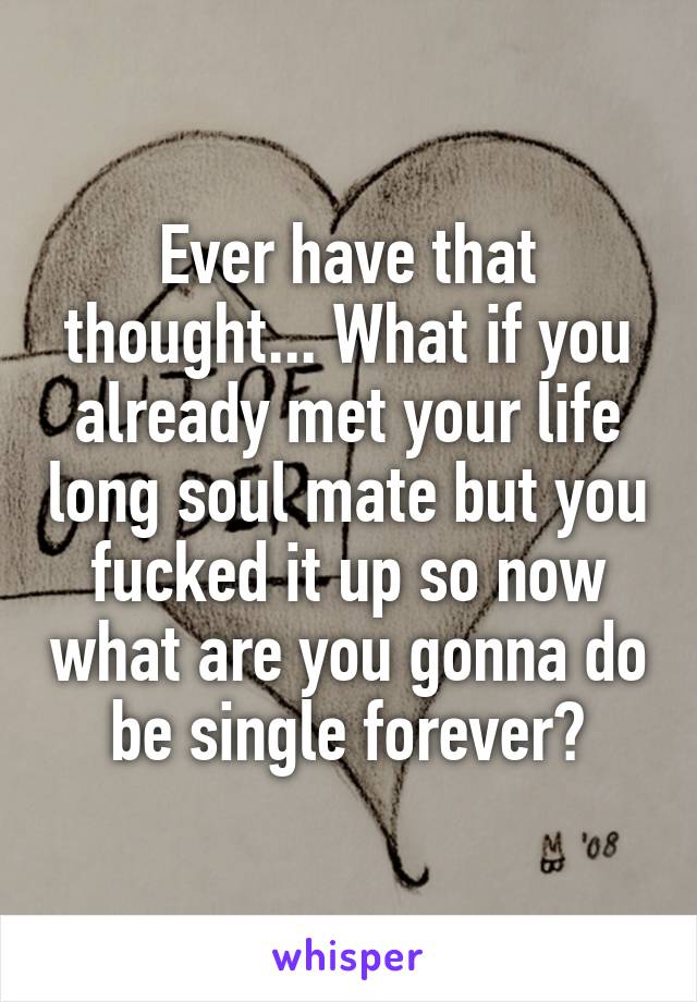 Ever have that thought... What if you already met your life long soul mate but you fucked it up so now what are you gonna do be single forever?