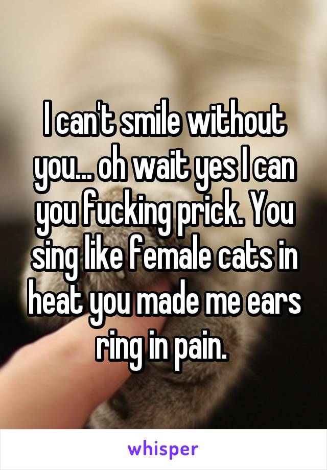 I can't smile without you... oh wait yes I can you fucking prick. You sing like female cats in heat you made me ears ring in pain. 