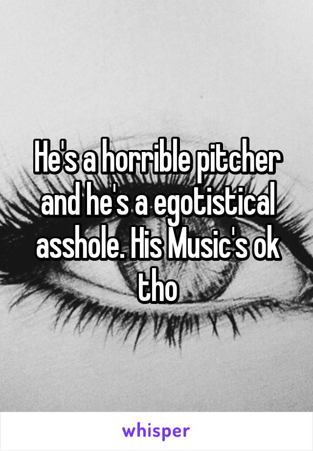 He's a horrible pitcher and he's a egotistical asshole. His Music's ok tho