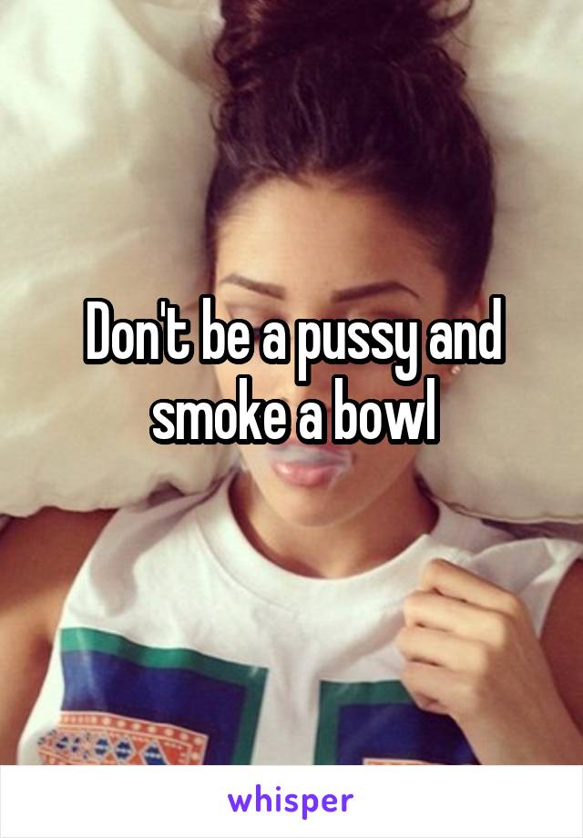 Don't be a pussy and smoke a bowl
