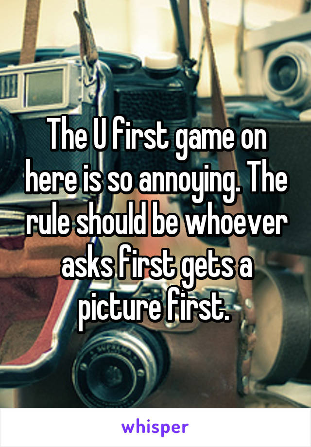 The U first game on here is so annoying. The rule should be whoever asks first gets a picture first. 