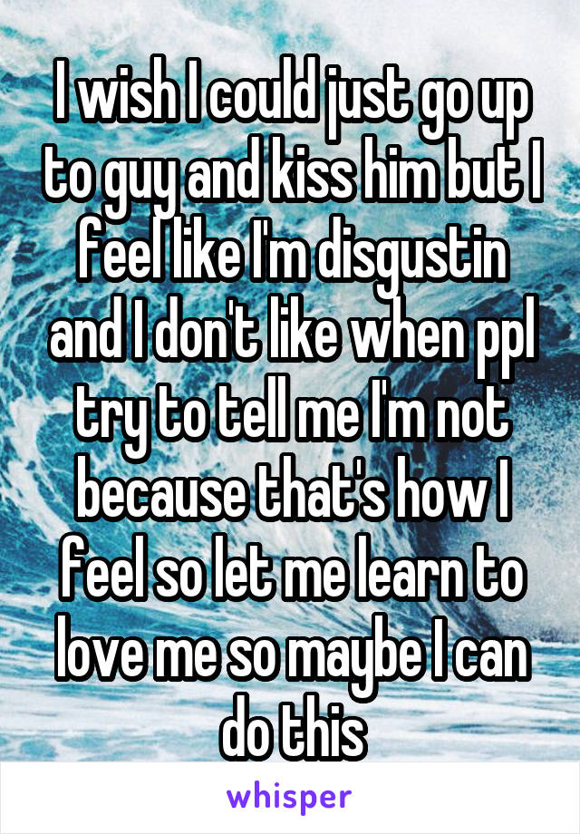 I wish I could just go up to guy and kiss him but I feel like I'm disgustin and I don't like when ppl try to tell me I'm not because that's how I feel so let me learn to love me so maybe I can do this