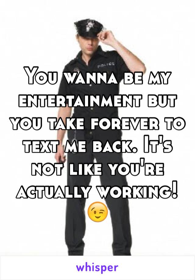 You wanna be my entertainment but you take forever to text me back. It's not like you're actually working! 😉