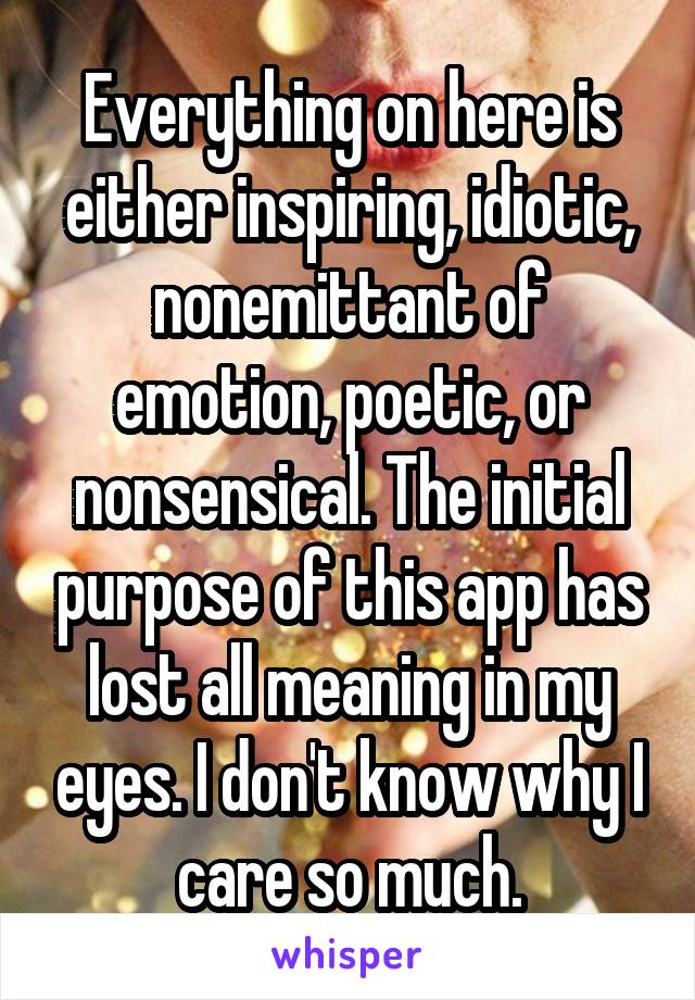 Everything on here is either inspiring, idiotic, nonemittant of emotion, poetic, or nonsensical. The initial purpose of this app has lost all meaning in my eyes. I don't know why I care so much.