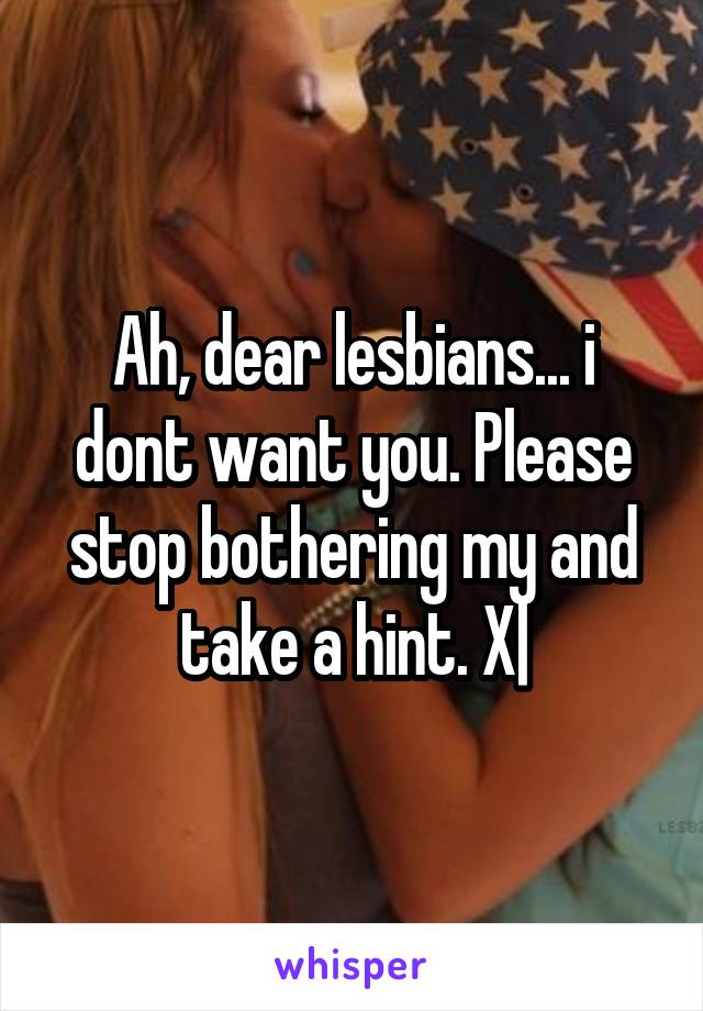 Ah, dear lesbians... i dont want you. Please stop bothering my and take a hint. X|