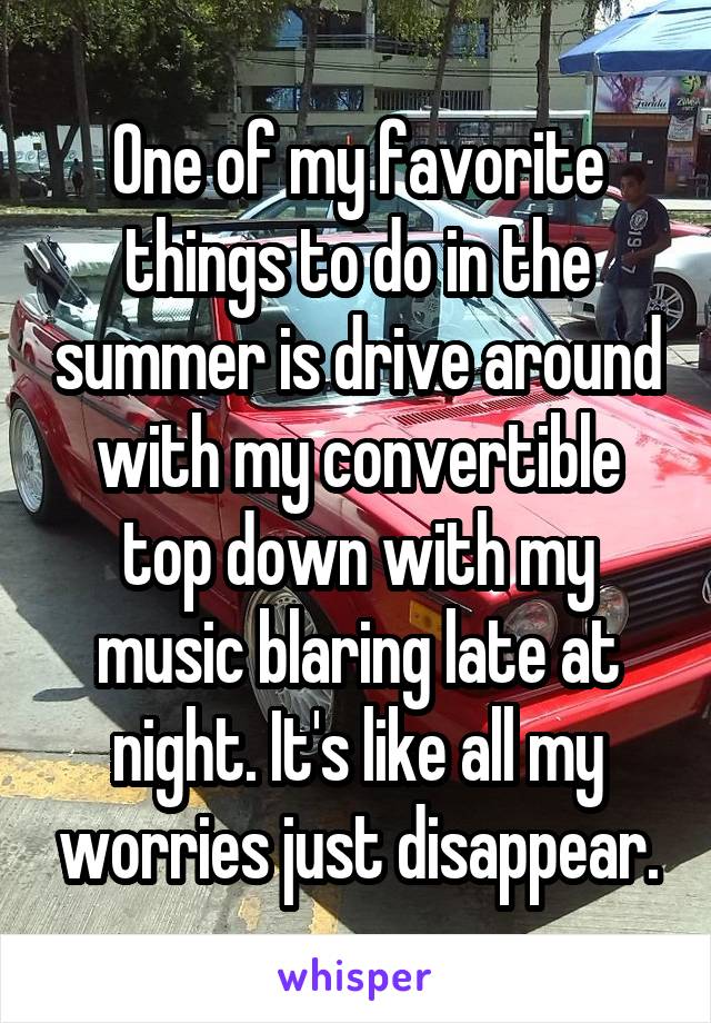 One of my favorite things to do in the summer is drive around with my convertible top down with my music blaring late at night. It's like all my worries just disappear.