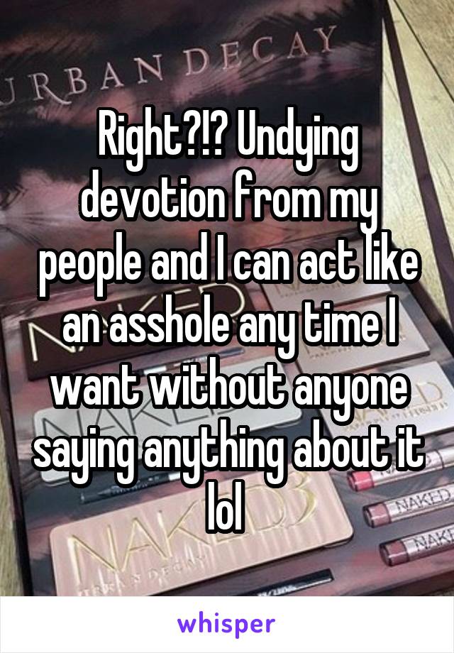 Right?!? Undying devotion from my people and I can act like an asshole any time I want without anyone saying anything about it lol 