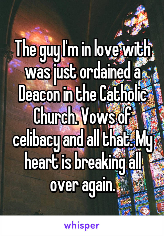 The guy I'm in love with was just ordained a Deacon in the Catholic Church. Vows of celibacy and all that. My heart is breaking all over again.