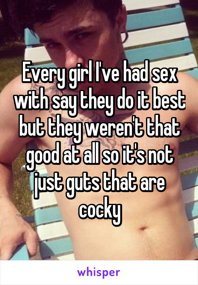 Every girl I've had sex with say they do it best but they weren't that good at all so it's not just guts that are cocky