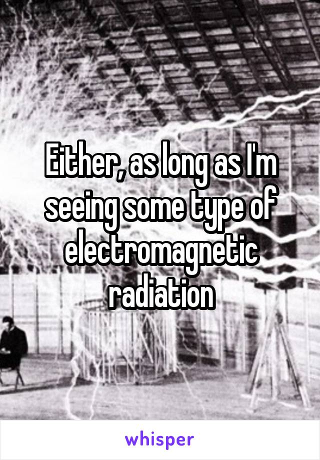 Either, as long as I'm seeing some type of electromagnetic radiation