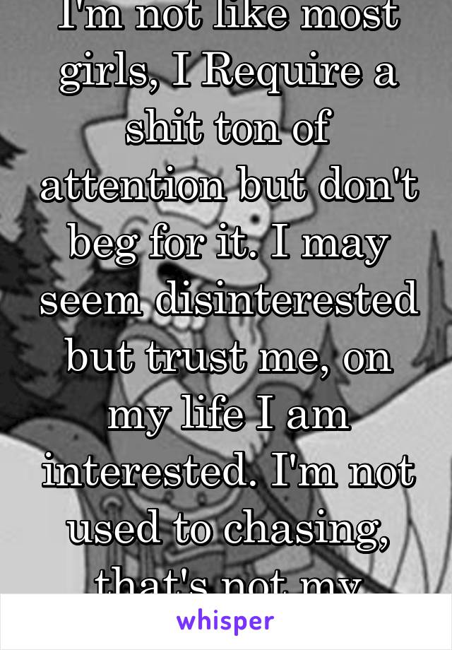 I'm not like most girls, I Require a shit ton of attention but don't beg for it. I may seem disinterested but trust me, on my life I am interested. I'm not used to chasing, that's not my nature 