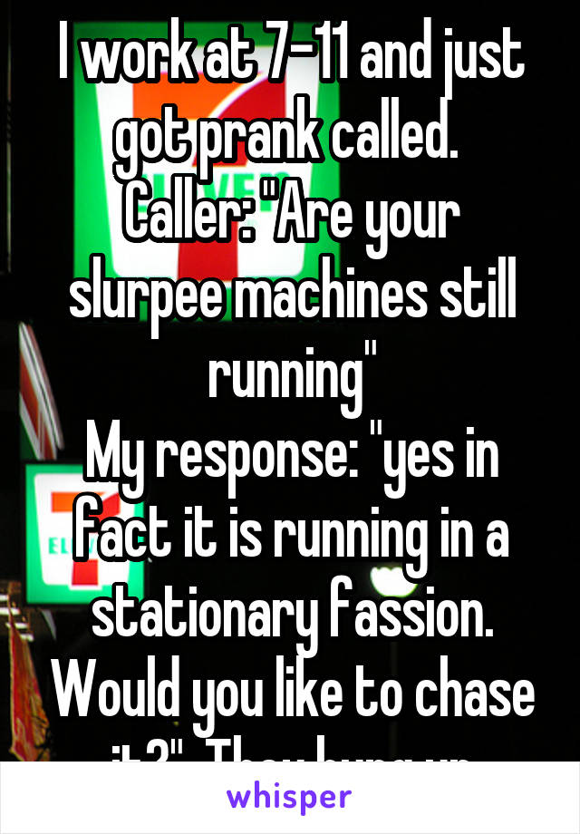 I work at 7-11 and just got prank called. 
Caller: "Are your slurpee machines still running"
My response: "yes in fact it is running in a stationary fassion. Would you like to chase it?". They hung up
