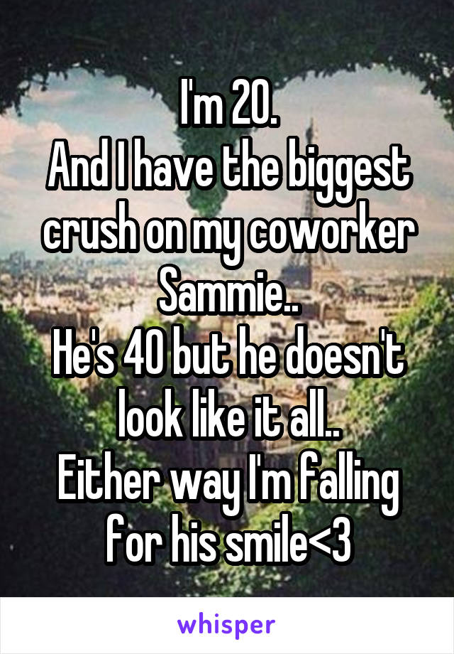 I'm 20.
And I have the biggest crush on my coworker Sammie..
He's 40 but he doesn't look like it all..
Either way I'm falling for his smile<3