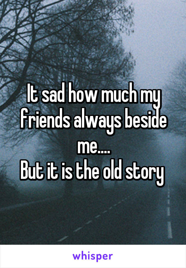 It sad how much my friends always beside me....
But it is the old story 