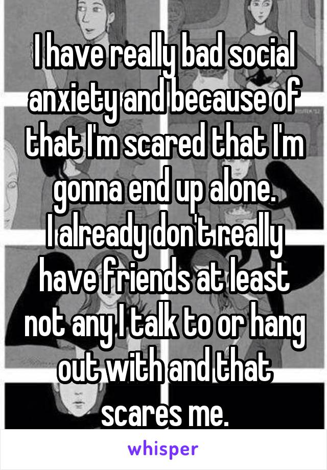 I have really bad social anxiety and because of that I'm scared that I'm gonna end up alone.
I already don't really have friends at least not any I talk to or hang out with and that scares me.