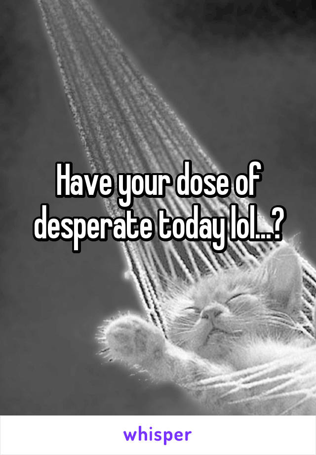 Have your dose of desperate today lol...?
