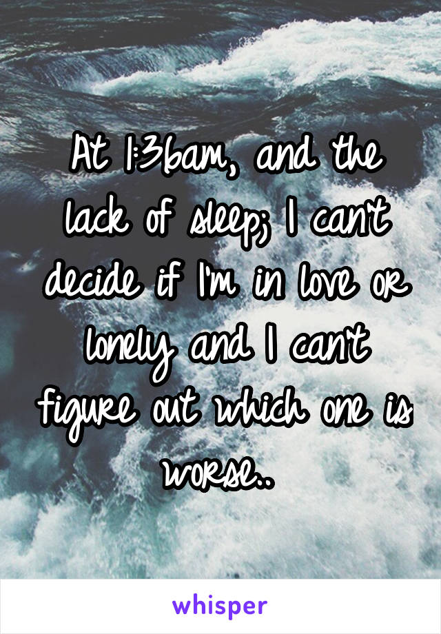 At 1:36am, and the lack of sleep; I can't decide if I'm in love or lonely and I can't figure out which one is worse.. 