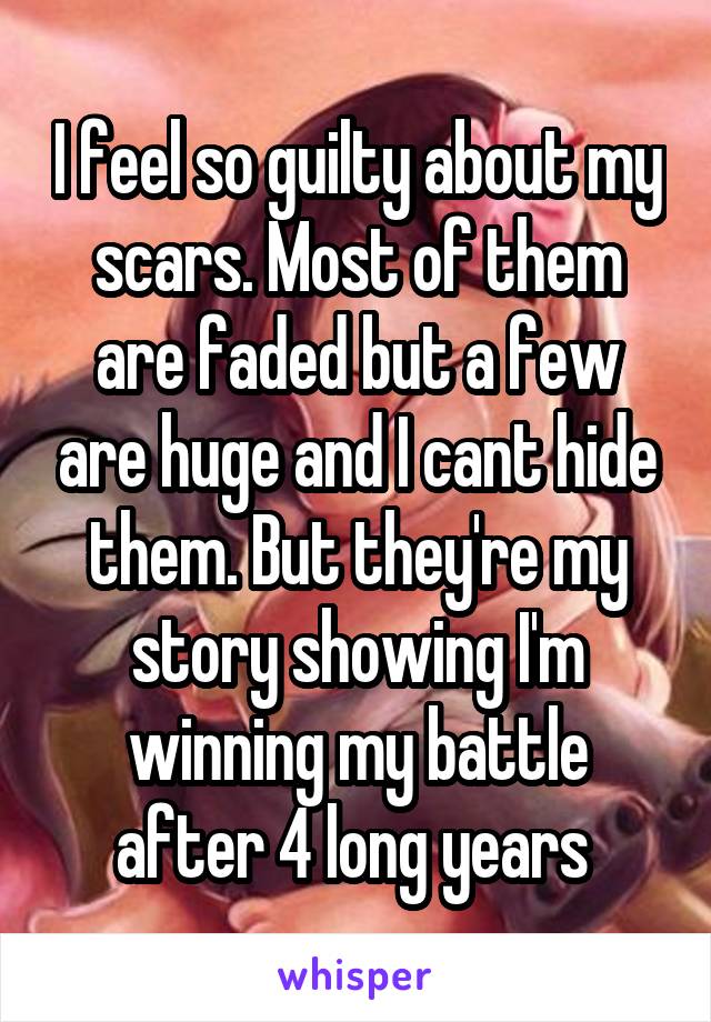 I feel so guilty about my scars. Most of them are faded but a few are huge and I cant hide them. But they're my story showing I'm winning my battle after 4 long years 