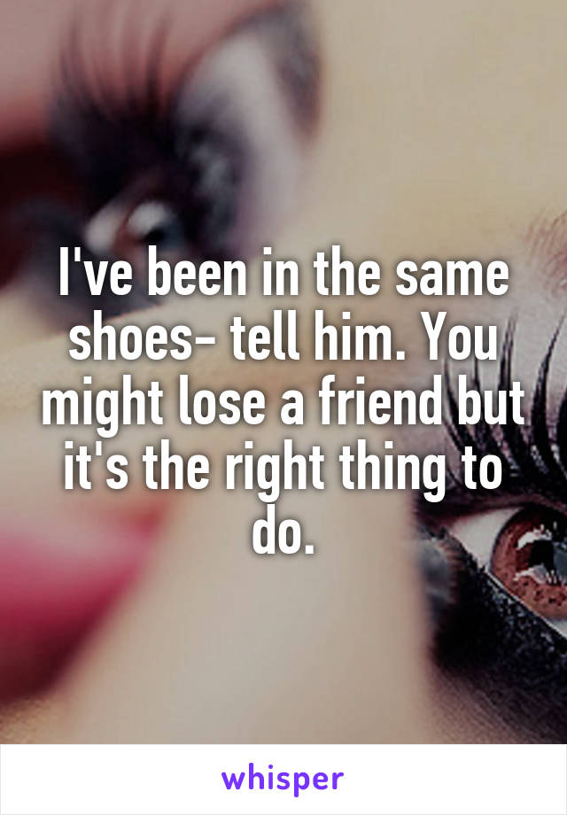 I've been in the same shoes- tell him. You might lose a friend but it's the right thing to do.