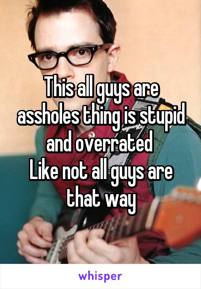 This all guys are assholes thing is stupid and overrated 
Like not all guys are that way