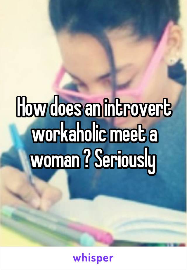 How does an introvert workaholic meet a woman ? Seriously 