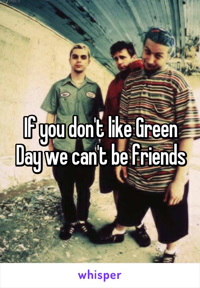 If you don't like Green Day we can't be friends