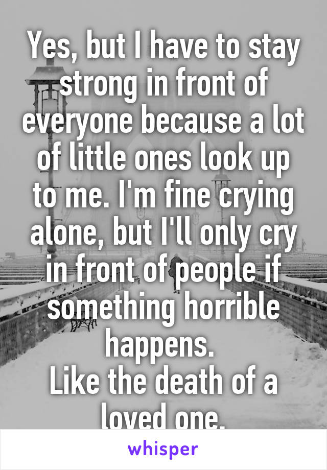 Yes, but I have to stay strong in front of everyone because a lot of little ones look up to me. I'm fine crying alone, but I'll only cry in front of people if something horrible happens. 
Like the death of a loved one.