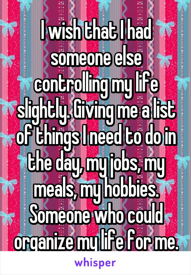 I wish that I had someone else controlling my life slightly. Giving me a list of things I need to do in the day, my jobs, my meals, my hobbies. Someone who could organize my life for me.