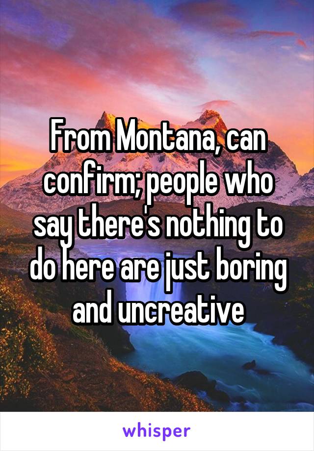 From Montana, can confirm; people who say there's nothing to do here are just boring and uncreative