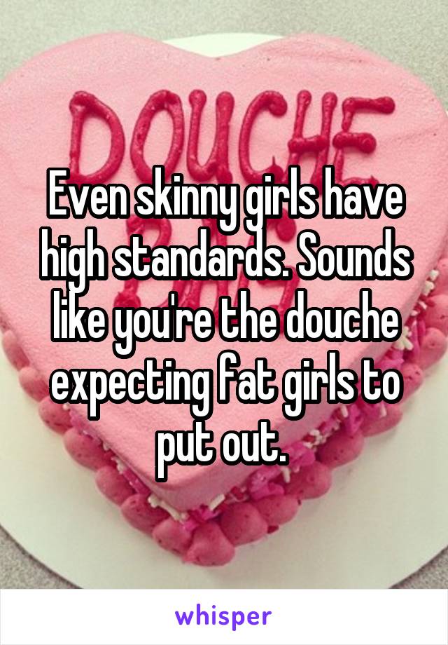 Even skinny girls have high standards. Sounds like you're the douche expecting fat girls to put out. 