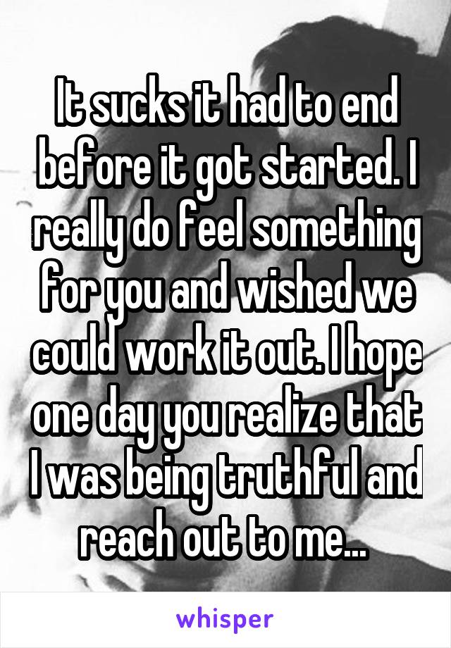 It sucks it had to end before it got started. I really do feel something for you and wished we could work it out. I hope one day you realize that I was being truthful and reach out to me... 