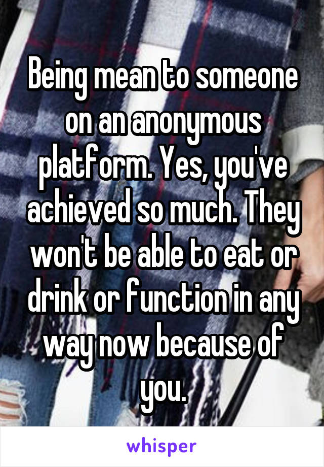 Being mean to someone on an anonymous platform. Yes, you've achieved so much. They won't be able to eat or drink or function in any way now because of you.