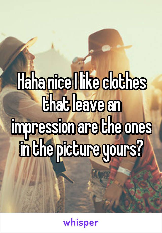 Haha nice I like clothes that leave an impression are the ones in the picture yours?