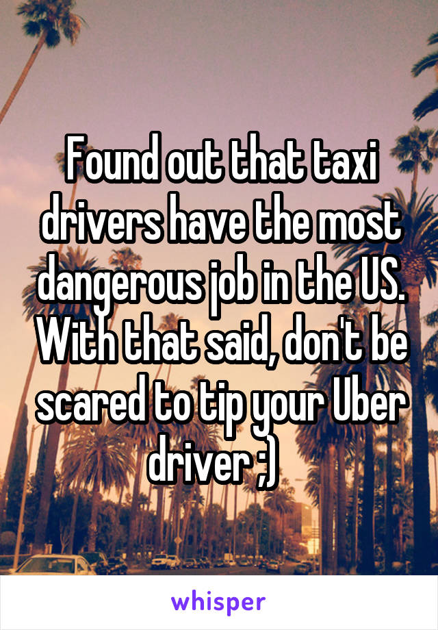 Found out that taxi drivers have the most dangerous job in the US. With that said, don't be scared to tip your Uber driver ;)  