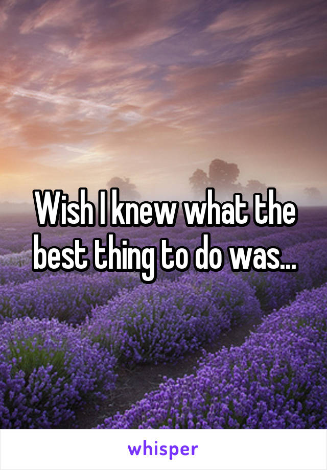 Wish I knew what the best thing to do was...