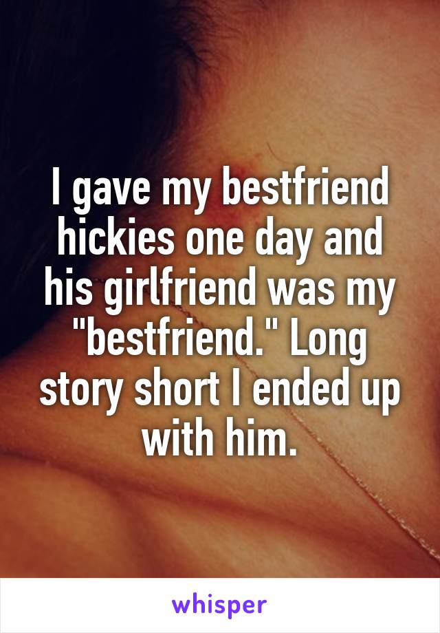 I gave my bestfriend hickies one day and his girlfriend was my "bestfriend." Long story short I ended up with him.