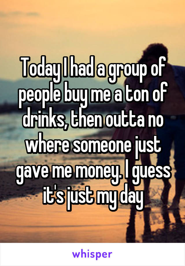 Today I had a group of people buy me a ton of drinks, then outta no where someone just gave me money. I guess it's just my day