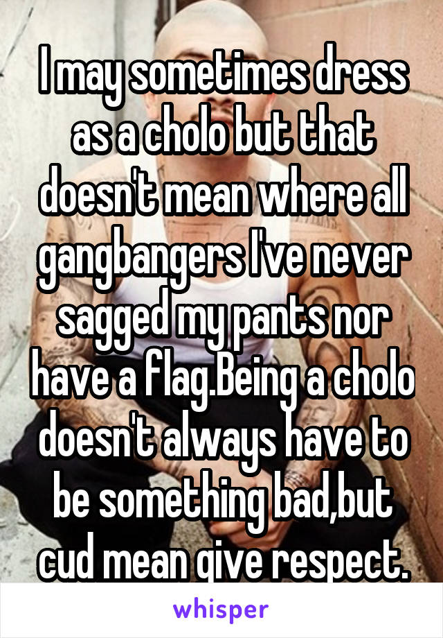 I may sometimes dress as a cholo but that doesn't mean where all gangbangers I've never sagged my pants nor have a flag.Being a cholo doesn't always have to be something bad,but cud mean give respect.