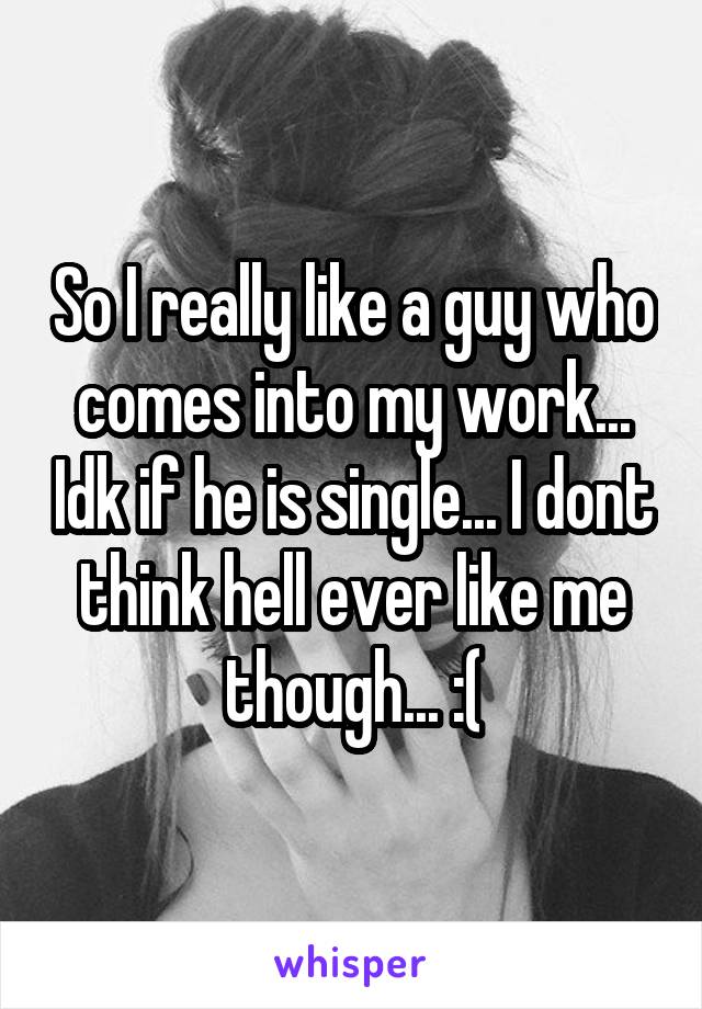 So I really like a guy who comes into my work... Idk if he is single... I dont think hell ever like me though... :(