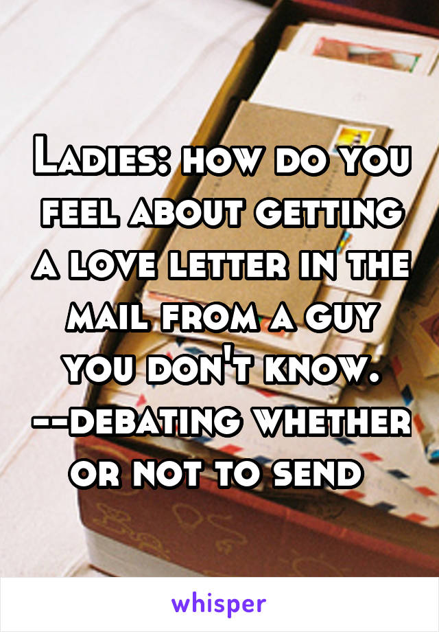 Ladies: how do you feel about getting a love letter in the mail from a guy you don't know. --debating whether or not to send 