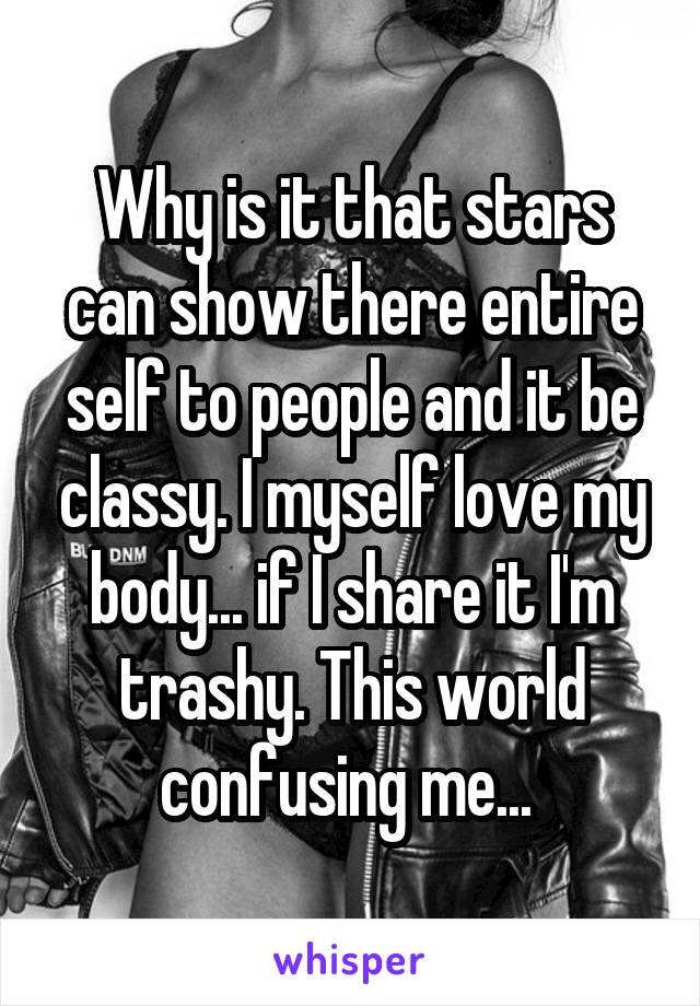 Why is it that stars can show there entire self to people and it be classy. I myself love my body... if I share it I'm trashy. This world confusing me... 