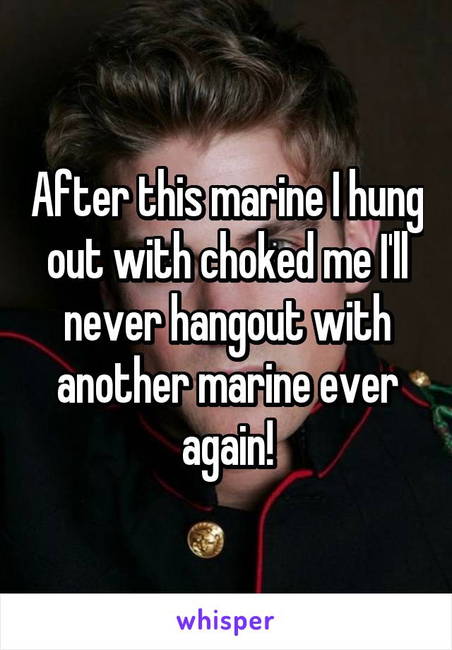 After this marine I hung out with choked me I'll never hangout with another marine ever again!