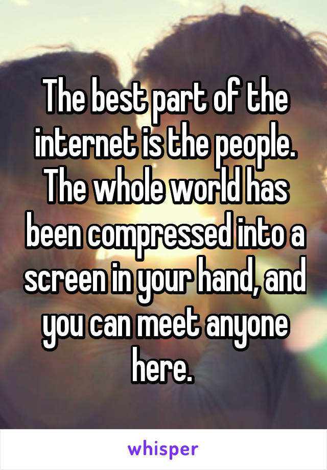 The best part of the internet is the people. The whole world has been compressed into a screen in your hand, and you can meet anyone here. 