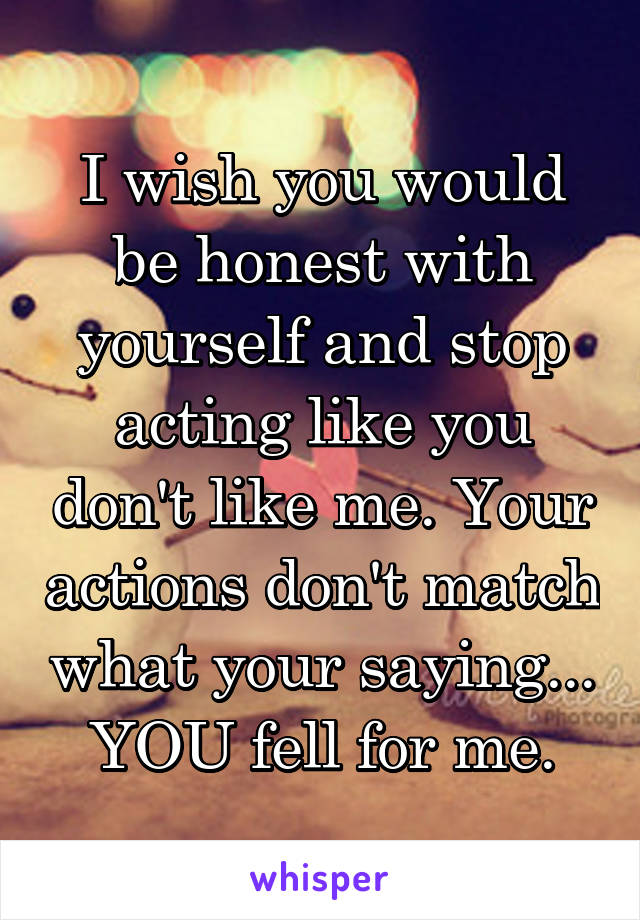 I wish you would be honest with yourself and stop acting like you don't like me. Your actions don't match what your saying... YOU fell for me.